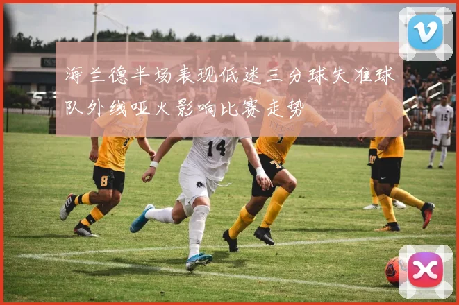 海兰德半场表现低迷三分球失准球队外线哑火影响比赛走势