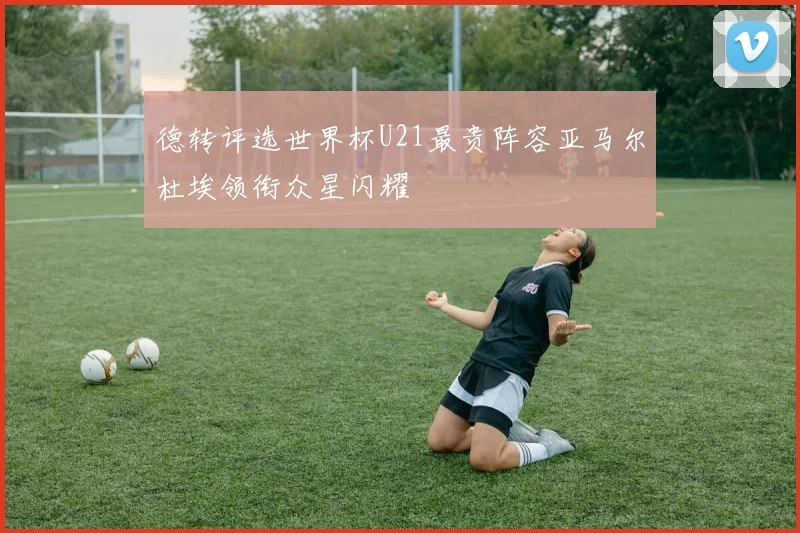 德转评选世界杯U21最贵阵容亚马尔杜埃领衔众星闪耀
