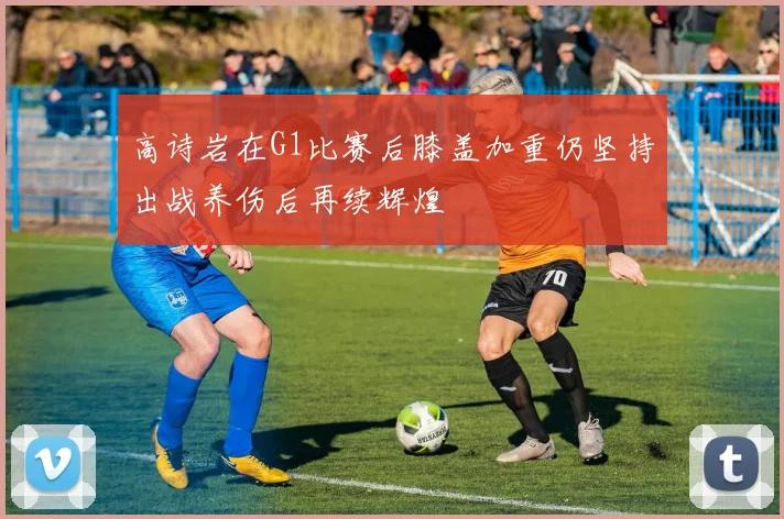 高诗岩在G1比赛后膝盖加重仍坚持出战养伤后再续辉煌