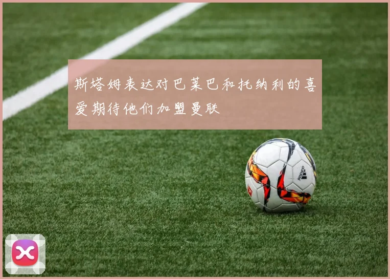 斯塔姆表达对巴莱巴和托纳利的喜爱期待他们加盟曼联