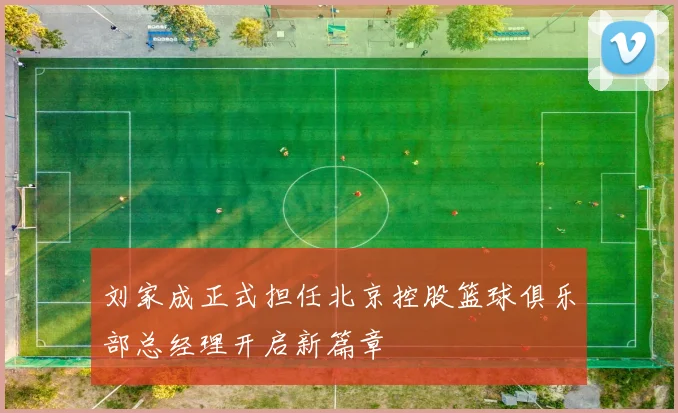 刘家成正式担任北京控股篮球俱乐部总经理开启新篇章