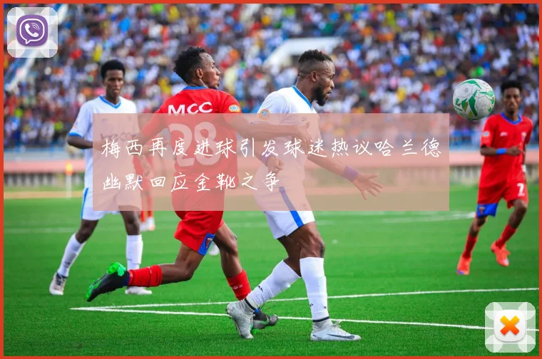 梅西再度进球引发球迷热议哈兰德幽默回应金靴之争