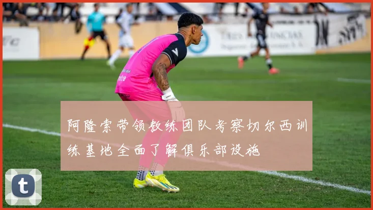 阿隆索带领教练团队考察切尔西训练基地全面了解俱乐部设施