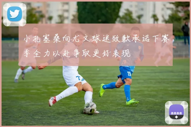 小孔塞桑向尤文球迷致歉承诺下赛季全力以赴争取更好表现