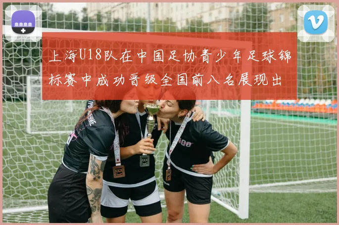 上海U18队在中国足协青少年足球锦标赛中成功晋级全国前八名展现出色实力与潜力