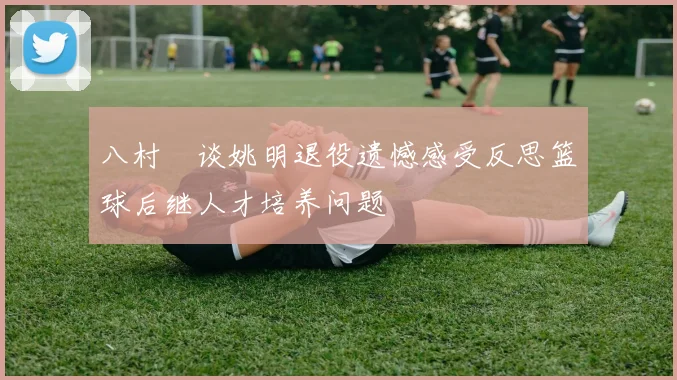 八村塁谈姚明退役遗憾感受反思篮球后继人才培养问题