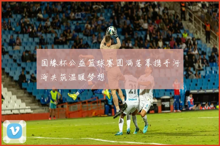 国缘杯公益篮球赛圆满落幕携手河海共筑温暖梦想