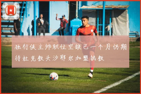 独行侠主帅职位空缺已一个月仍期待杜克教头沙耶尔加盟执教