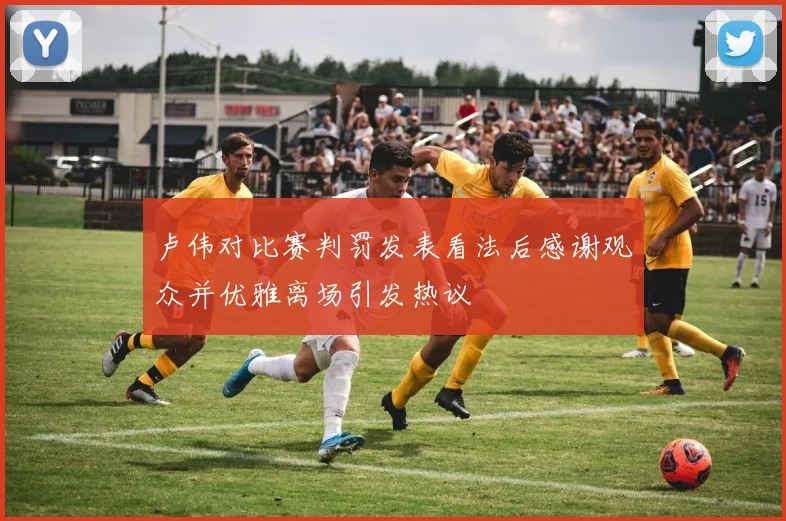 卢伟对比赛判罚发表看法后感谢观众并优雅离场引发热议