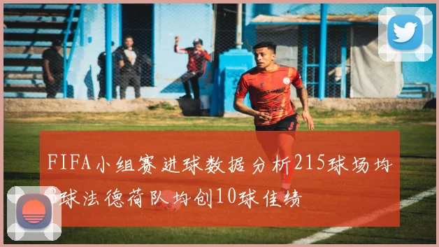 FIFA小组赛进球数据分析215球场均3球法德荷队均创10球佳绩