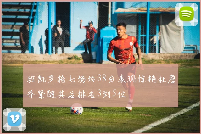 班凯罗抢七场均38分表现惊艳杜詹乔紧随其后排名3到5位