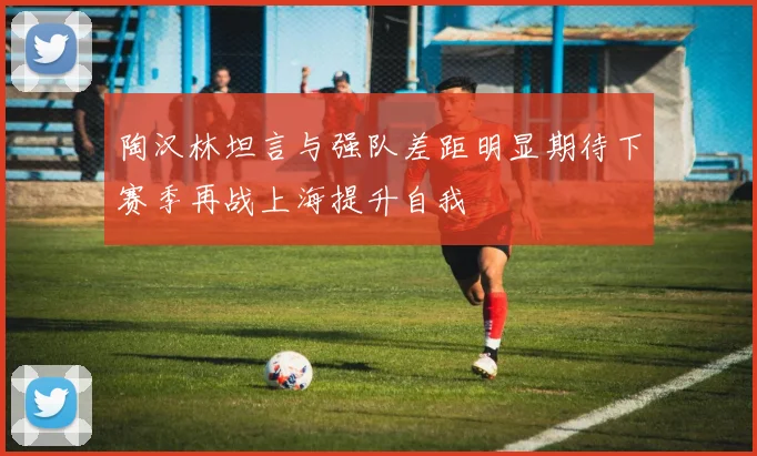 陶汉林坦言与强队差距明显期待下赛季再战上海提升自我