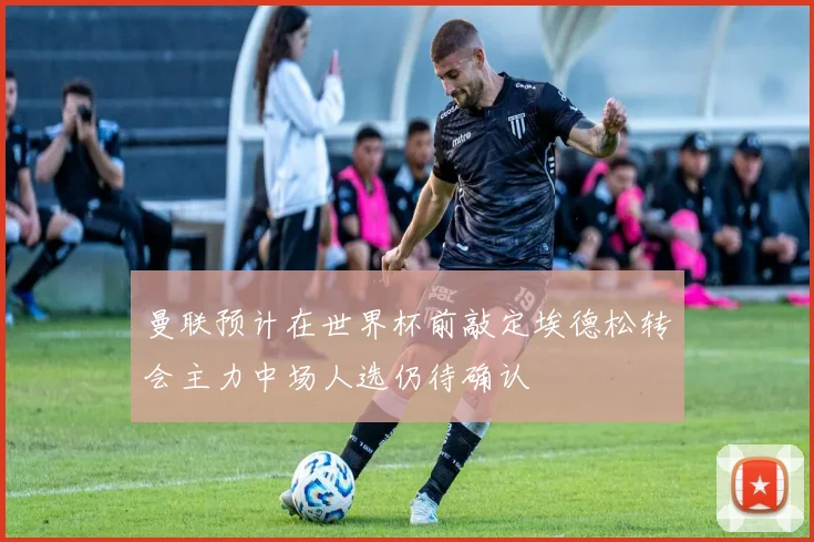 曼联预计在世界杯前敲定埃德松转会主力中场人选仍待确认