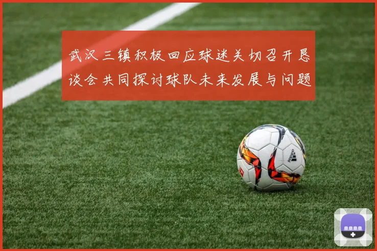 武汉三镇积极回应球迷关切召开恳谈会共同探讨球队未来发展与问题解决