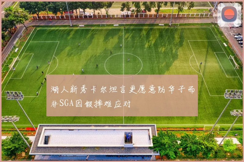 湖人新秀卡尔坦言更愿意防华子而非SGA因假摔难应对