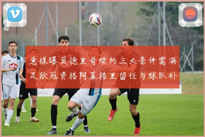 意媒曝莫德里奇续约三大条件需满足欧冠资格阿莱格里留任与球队补强