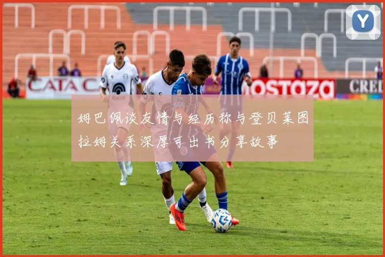 姆巴佩谈友情与经历称与登贝莱图拉姆关系深厚可出书分享故事