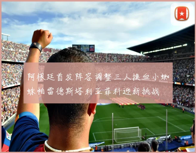 阿根廷首发阵容调整三人换血小蜘蛛帕雷德斯塔利亚菲科迎新挑战